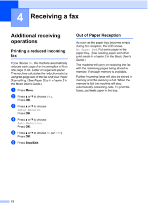 Page 1812
4
Additional receiving 
operations
4
Printing a reduced incoming 
fax4
If you choose On, the machine automatically 
reduces each page of an incoming fax to fit on 
one page of A4, Letter or Legal size paper. 
The machine calculates the reduction ratio by 
using the page size of the fax and your Paper 
Size setting. (See Paper Size in chapter 2 in 
the Basic User’s Guide.)
aPress Menu.
bPress aorb to choose Fax.
Press OK.
cPress aorb to choose 
Setup Receive.
Press OK.
dPress aorb to choose 
Auto...