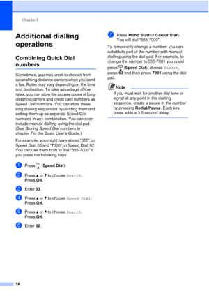 Page 20Chapter 5
14
Additional dialling 
operations
5
Combining Quick Dial 
numbers5
Sometimes, you may want to choose from 
several long distance carriers when you send 
a fax. Rates may vary depending on the time 
and destination. To take advantage of low 
rates, you can store the access codes of long-
distance carriers and credit card numbers as 
Speed Dial numbers. You can store these 
long dialling sequences by dividing them and 
setting them up as separate Speed Dial 
numbers in any combination. You can...