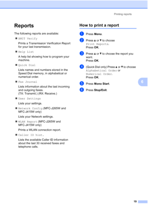 Page 25Printing reports
19
6
Reports6
The following reports are available: 
XMIT Verify
Prints a Transmission Verification Report 
for your last transmission.
Help List
A help list showing how to program your 
machine.
Quick Dial
Lists names and numbers stored in the 
Speed Dial memory, in alphabetical or 
numerical order.
Fax Journal
Lists information about the last incoming 
and outgoing faxes. 
(TX: Transmit.) (RX: Receive.)
User Settings
Lists your settings.
Network Config (MFC-J265W and 
MFC-J415W...