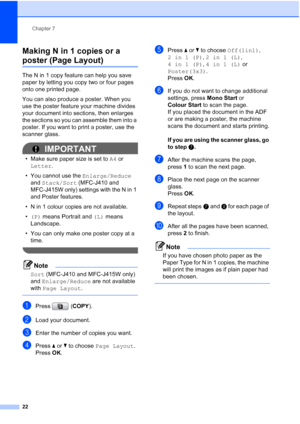 Page 28Chapter 7
22
Making N in 1 copies or a 
poster (Page Layout) 7
The N in 1 copy feature can help you save 
paper by letting you copy two or four pages 
onto one printed page.
You can also produce a poster. When you 
use the poster feature your machine divides 
your document into sections, then enlarges 
the sections so you can assemble them into a 
poster. If you want to print a poster, use the 
scanner glass.
IMPORTANT
• Make sure paper size is set to A4 or 
Letter.
• You cannot use the Enlarge/Reduce...