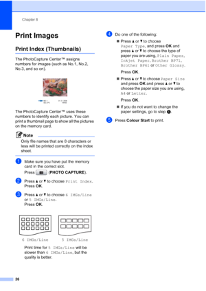 Page 32Chapter 8
26
Print Images8
Print Index (Thumbnails)8
The PhotoCapture Center™ assigns 
numbers for images (such as No.1, No.2, 
No.3, and so on).
 
The PhotoCapture Center™ uses these 
numbers to identify each picture. You can 
print a thumbnail page to show all the pictures 
on the memory card.
Note
Only file names that are 8 characters or 
less will be printed correctly on the index 
sheet.
 
aMake sure you have put the memory 
card in the correct slot.
Press (PHOTO CAPTURE). 
bPress aorb to choose...