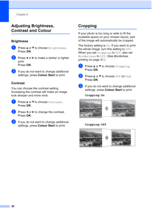 Page 36Chapter 8
30
Adjusting Brightness, 
Contrast and Colour8
Brightness8
aPress aorb to choose Brightness.
Press OK.
bPress dorc to make a darker or lighter 
print.
Press OK.
cIf you do not want to change additional 
settings, press Colour Start to print. 
Contrast8
You can choose the contrast setting. 
Increasing the contrast will make an image 
look sharper and more vivid.
aPress aorb to choose Contrast.
Press OK.
bPress dorc to change the contrast.
Press OK.
cIf you do not want to change additional...