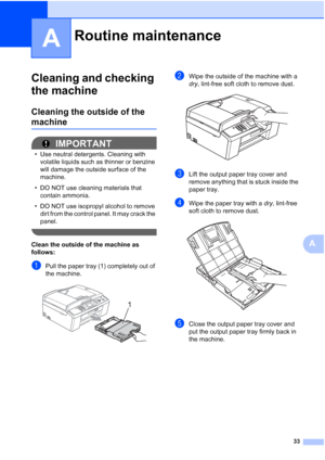 Page 3933
A
A
Cleaning and checking 
the machine
A
Cleaning the outside of the 
machineA
IMPORTANT
• Use neutral detergents. Cleaning with 
volatile liquids such as thinner or benzine 
will damage the outside surface of the 
machine.
• DO NOT use cleaning materials that 
contain ammonia.
• DO NOT use isopropyl alcohol to remove 
dirt from the control panel. It may crack the 
panel.
 
Clean the outside of the machine as 
follows:
A
aPull the paper tray (1) completely out of 
the machine.
 
bWipe the outside of...