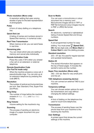 Page 4640
Photo resolution (Mono only)
A resolution setting that uses varying 
shades of grey for the best representation 
of photographs.
Pulse
A form of rotary dialling on a telephone 
line.
Quick Dial List 
A listing of names and numbers stored in 
Speed Dial memory, in numerical order.
Real Time Transmission
When memory is full, you can send faxes 
in real time.
Remaining jobs
You can check which jobs are waiting in 
memory and cancel jobs individually.
Remote Activation Code
Press this code (l51) when you...