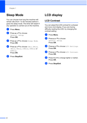 Page 8Chapter 1
2
Sleep Mode1
You can choose how long the machine will 
remain idle (from 1 to 60 minutes) before it 
goes into sleep mode. The timer will restart if 
any operation is carried out on the machine.
aPress Menu.
bPress aorb to choose 
General Setup.
Press OK.
cPress aorb to choose Sleep Mode.
Press OK.
dPress aorb to choose 1Min, 2Mins, 
3Mins, 5Mins, 10Mins, 30Mins or 
60Mins.
Press OK.
ePress Stop/Exit.
LCD display1
LCD Contrast1
You can adjust the LCD contrast for a sharper 
and more vivid...
