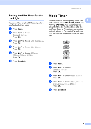 Page 9General setup
3
1 Setting the Dim Timer for the 
backlight 1
You can set how long the LCD backlight stays 
on after the last key press.
aPress Menu.
bPress aorb to choose 
General Setup.
Press OK.
cPress aorb to choose LCD Settings.
Press OK.
dPress aorb to choose Dim Timer.
Press OK.
ePress aorb to choose 10Secs, 
20Secs, 30Secs or Off.
Press OK.
fPress Stop/Exit.
Mode Timer1
The machine has four temporary mode keys 
on the control panel: FAX, SCAN, COPY and 
PHOTO CAPTURE. You can change the 
amount of...
