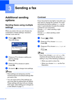 Page 126
3
Additional sending 
options
3
Sending faxes using multiple 
settings3
When you send a fax you can choose any 
combination of these settings: resolution, 
contrast, scan size etc.
aPress (FAX).
The LCD shows:
 
bPress aorb to choose a setting you 
want to change.
Press OK.
cPress aorb to choose an option.
Press OK.
dGo back to b to change more settings.
Note
• Most settings are temporary and the 
machine returns to its default settings after 
you send a fax. 
• You can save some of the settings you...