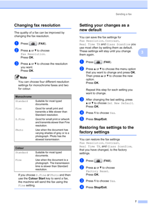 Page 13Sending a fax
7
3
Changing fax resolution3
The quality of a fax can be improved by 
changing the fax resolution.
aPress (FAX).
bPress aorb to choose 
Fax Resolution.
Press OK.
cPress aorb to choose the resolution 
you want. 
Press OK. 
Note
You can choose four different resolution 
settings for monochrome faxes and two 
for colour.
If you choose S.Fine or Photo and then 
use the Colour Start key to send a fax, 
the machine will send the fax using the 
Fine setting.
 
Setting your changes as a 
new...