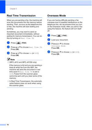 Page 16Chapter 3
10
Real Time Transmission3
When you are sending a fax, the machine will 
scan the documents into the memory before 
sending. Then, as soon as the telephone line 
is free, the machine will start dialling and 
sending.
Sometimes, you may want to send an 
important document immediately, without 
waiting for memory transmission. You can do 
this by turning on Real Time TX.
aPress (FAX).
bPress aorb to choose Real Time TX.
Press OK.
cPress aorb to choose On (or Off).
Press OK.
Note
• (MFC-J410 and...