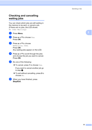 Page 17Sending a fax
11
3 Checking and cancelling 
waiting jobs3
You can check which jobs are still waiting in 
the memory to be sent, or cancel a job. 
(If there are no jobs, the LCD shows 
No Jobs Waiting.)
aPress Menu.
bPress aorb to choose Fax.
Press OK.
cPress aorb to choose 
Remaining Jobs.
Press OK.
Any waiting jobs appear on the LCD.
dPress aorb to scroll through the jobs 
and choose the job you want to cancel.
Press OK.
eDo one of the following:
To cancel, press 1 to choose Yes.
If you want to cancel...