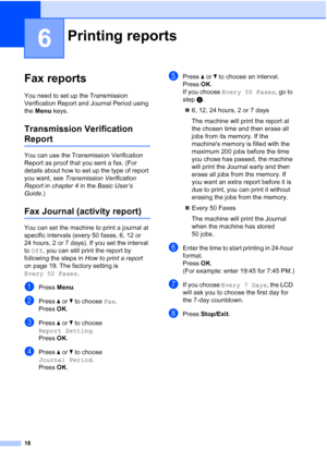 Page 2418
6
Fax reports6
You need to set up the Transmission 
Verification Report and Journal Period using 
the Menu keys.
Transmission Verification 
Report6
You can use the Transmission Verification 
Report as proof that you sent a fax. (For 
details about how to set up the type of report 
you want, see Transmission Verification 
Report in chapter 4 in the Basic User’s 
Guide.)
Fax Journal (activity report)6
You can set the machine to print a journal at 
specific intervals (every 50 faxes, 6, 12 or 
24 hours,...