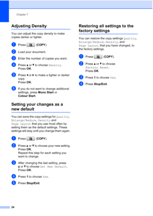 Page 30Chapter 7
24
Adjusting Density7
You can adjust the copy density to make 
copies darker or lighter.
aPress (COPY).
bLoad your document.
cEnter the number of copies you want.
dPress aorb to choose Density.
Press OK.
ePress dorc to make a lighter or darker 
copy.
Press OK.
fIf you do not want to change additional 
settings, press Mono Start or 
Colour Start.
Setting your changes as a 
new default7
You can save the copy settings for Quality, 
Enlarge/Reduce, Density and 
Page Layout that you use most often...