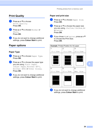 Page 35Printing photos from a memory card
29
8
Print Quality8
aPress aorb to choose 
Print Quality.
Press OK.
bPress aorb to choose Normal or 
Photo.
Press OK.
cIf you do not want to change additional 
settings, press Colour Start to print.
Paper options8
Paper Type8
aPress aorb to choose Paper Type.
Press OK.
bPress aorb to choose the paper type 
you are using, Plain Paper, 
Inkjet Paper, Brother BP71, 
Brother BP61 or Other Glossy.
Press OK.
cIf you do not want to change additional 
settings, press Colour...