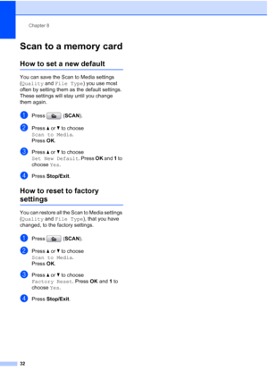 Page 38Chapter 8
32
Scan to a memory card8
How to set a new default8
You can save the Scan to Media settings 
(Quality and File Type) you use most 
often by setting them as the default settings. 
These settings will stay until you change 
them again.
aPress (SCAN).
bPress aorb to choose 
Scan to Media.
Press OK.
cPress a or b to choose 
Set New Default. Press OK and 1 to 
choose Yes.
dPress Stop/Exit.
How to reset to factory 
settings8
You can restore all the Scan to Media settings 
(Quality and File Type),...