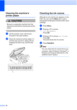 Page 4034
Cleaning the machine’s 
printer platenA
CAUTION 
Be sure to unplug the machine from the 
electrical socket before cleaning the printer 
platen.
 
aLift the scanner cover until it locks 
securely in the open position.
bClean the machine’s printer platen (1) 
and the area around it, wiping off any 
scattered ink with a dry, soft lint-free 
cloth.
 
Checking the ink volumeA
Although an ink volume icon appears on the 
LCD, you can use the Menu key to see a 
large graph showing the ink that is left in each...