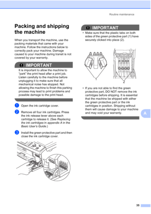 Page 41Routine maintenance
35
A
Packing and shipping 
the machine
A
When you transport the machine, use the 
packing materials that came with your 
machine. Follow the instructions below to 
correctly pack your machine. Damage 
caused to your machine during transit is not 
covered by your warranty.
IMPORTANT
It is important to allow the machine to 
“park” the print head after a print job. 
Listen carefully to the machine before 
unplugging it to make sure that all 
mechanical noise has stopped. Not 
allowing...