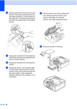 Page 4236
dLift the machine from the front and hook 
the tab of the green protective part into 
the keyed opening (1) on the bottom of 
the paper tray. Then latch the protective 
part over the raised portion of the paper 
tray (2).
 
eUnplug the machine from the telephone 
wall socket and take the telephone line 
cord out of the machine.
fUnplug the machine from the electrical 
socket.
gUsing both hands, use the plastic tabs 
on both sides of the machine to lift the 
scanner cover until it locks securely into...