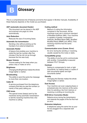 Page 4438
B
This is a comprehensive list of features and terms that appear in Brother manuals. Availability of 
these features depends on the model you purchased.
GlossaryB
ADF (automatic document feeder)
The document can be placed in the ADF 
and scanned one page at a time 
automatically.
Auto Reduction
Reduces the size of incoming faxes.
Automatic fax transmission
Sending a fax without picking up the 
handset of an external telephone.
Automatic Redial
A feature that enables your machine to 
redial the last...