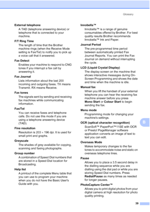 Page 45Glossary
39
B
External telephone
A TAD (telephone answering device) or 
telephone that is connected to your 
machine.
F/T Ring Time
The length of time that the Brother 
machine rings (when the Receive Mode 
setting is Fax/Tel) to notify you to pick up 
a voice call that it answered.
Fax Detect
Enables your machine to respond to CNG 
tones if you interrupt a fax call by 
answering it.
Fax Journal
Lists information about the last 200 
incoming and outgoing faxes. TX means 
Transmit. RX means Receive.
Fax...