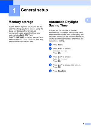 Page 71
1
1
Memory storage1
Even if there is a power failure, you will not 
lose the settings you have chosen using the 
Menu key because they are stored 
permanently. Also, you will not lose your 
settings in the FAX, COPY and 
PHOTO CAPTURE mode key menus if you 
have chosen Set New Default. You may 
have to reset the date and time.
Automatic Daylight 
Saving Time
1
You can set the machine to change 
automatically for daylight saving time. It will 
reset itself forward one hour in the Spring and 
backward...