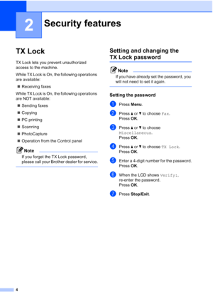 Page 104
2
TX Lock2
TX Lock lets you prevent unauthorized 
access to the machine.
While TX Lock is On, the following operations 
are available:
Receiving faxes
While TX Lock is On, the following operations 
are NOT available:
Sending faxes
Copying
PC printing 
Scanning
PhotoCapture
Operation from the Control panel
Note
If you forget the TX Lock password, 
please call your Brother dealer for service.
 
Setting and changing the 
TX Lock password2
Note
If you have already set the password, you 
will not...