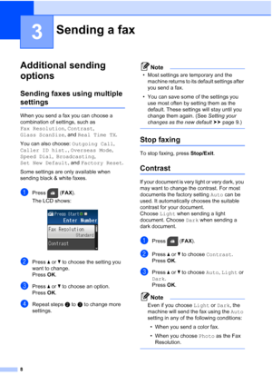 Page 128
3
Additional sending 
options
3
Sending faxes using multiple 
settings3
When you send a fax you can choose a  
combination of settings, such as 
Fax Resolution, Contrast, 
Glass ScanSize , and Real Time TX .
You can also choose:  Outgoing Call, 
Caller ID hist. , Overseas Mode , 
Speed Dial ,  Broadcasting , 
Set New Default , and Factory Reset .
Some settings are only available when 
sending black & white faxes.
aPress ( FAX).
The LCD shows:
 
bPress  aor b to choose the setting you 
want to change....