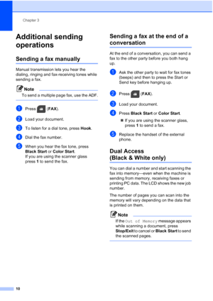 Page 14Chapter 3
10
Additional sending 
operations
3
Sending a fax manually3
Manual transmission lets you hear the 
dialing, ringing and fax-receiving tones while 
sending a fax.
Note
To send a multiple page fax, use the ADF.
 
aPress ( FAX).
bLoad your document.
cTo listen for a dial tone, press  Hook.
dDial the fax number.
eWhen you hear the fax tone, press 
Black Start  or Color Start .
If you are using the scanner glass 
press 1 to send the fax.
Sending a fax at the end of a 
conversation3
At the end of a...