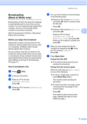 Page 15Sending a fax11
3
Broadcasting 
(Black & White only)3
Broadcasting is when the same fax message 
is automatically sent to more than one fax 
number. You can include Groups, Speed Dial 
numbers, and up to 50 manually dialed 
numbers in the same broadcast.
After the broadcast is finished, a Broadcast 
Report will be printed.
Before you begin the broadcast3
Speed Dial numbers must be stored in the 
machines memory before they can be used 
in a broadcast. (
uuBasic User’s Guide: 
Storing Speed Dial numbers...