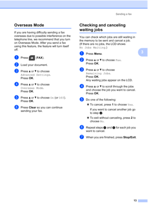 Page 17Sending a fax13
3
Overseas Mode3
If you are having difficulty sending a fax 
overseas due to possible interference on the 
telephone line, we recommend that you turn 
on Overseas Mode. After you send a fax 
using this feature, the feature will turn itself 
off.
aPress (FAX ).
bLoad your document.
cPress aor b to choose 
Advanced Settings .
Press  OK.
dPress  aor b to choose 
Overseas Mode .
Press  OK.
ePress  aor b to choose  On (or Off).
Press  OK.
fPress  Clear so you can continue 
sending your fax....