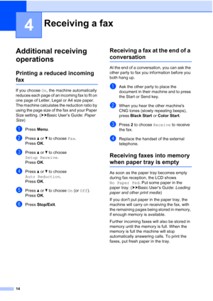 Page 1814
4
Additional receiving 
operations
4
Printing a reduced incoming 
fax4
If you choose On, the machine automatically 
reduces each page of an incoming fax to fit on 
one page of Letter, Legal or A4 size paper. 
The machine calculates the reduction ratio by 
using the page size of the fax and your Paper 
Size setting. ( uuBasic User’s Guide:  Paper 
Size )
aPress  Menu.
bPress  aor b to choose  Fax.
Press  OK.
cPress  aor b to choose 
Setup Receive .
Press  OK.
dPress  aor b to choose 
Auto Reduction ....