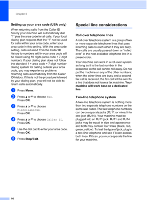 Page 20Chapter 5
16
Setting up your area code (USA only)5
When returning calls from the Caller ID 
history your machine will automatically dial 
“1” plus the area code for all calls. If your local 
dialing plan requires that the “1” not be used 
for calls within your area code, enter your 
area code in this setting. With the area code 
setting, calls returned from the Caller ID 
history to numbers  within your area code will 
be dialed using 10 digits (area code + 7-digit 
number). If your dialing plan does not...