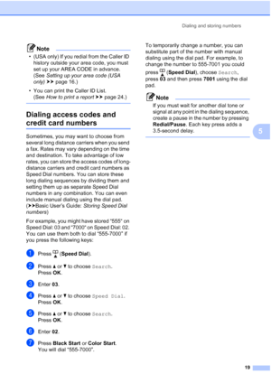 Page 23Dialing and storing numbers19
5
Note
• (USA only) If you redial from the Caller ID history outside your area code, you must 
set up your AREA CODE in advance. 
(See  Setting up your area code (USA 
only)  uu page 16.)
• You can print the Caller ID List. (See  How to print a report  uu page 24.) 
 
Dialing access codes and 
credit card numbers5
Sometimes, you may want to choose from 
several long distance carriers when you send 
a fax. Rates may vary depending on the time 
and destination. To take...