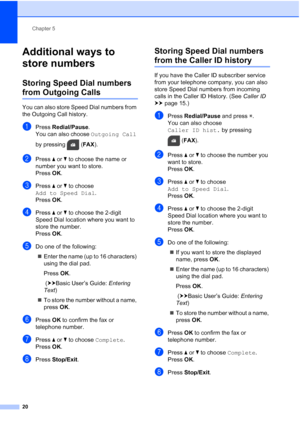 Page 24Chapter 5
20
Additional ways to 
store numbers
5
Storing Speed Dial numbers 
from Outgoing Calls5
You can also store Speed Dial numbers from 
the Outgoing Call history.
aPress  Redial/Pause .
You can also choose  Outgoing Call 
by pressing  ( FAX).
bPress  aor b to choose the name or 
number you want to store.
Press  OK.
cPress  aor b to choose 
Add to Speed Dial .
Press  OK.
dPress  aor b to choose the 2-digit 
Speed Dial location where you want to 
store the number.
Press  OK.
eDo one of the...