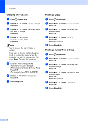 Page 26Chapter 5
22
Changing a Group name5
aPress ( Speed Dial ).
bPress aor b to choose  Setup Groups .
Press  OK.
cPress  aor b to choose the Group name 
you want to change.
Press  OK.
dPress  aor b to choose 
Change Group Name .
Press  OK.
Note
How to change the stored name or 
number:
If you want to change a character, press 
dor c to position the cursor under the 
character you want to change, and then 
press  Clear. Re-enter the character.
 
eEnter the new name (up to 16 
characters) using the dial pad....