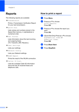 Page 28Chapter 6
24
Reports6
The following reports are available:  Transmission
Prints a Transmission Verification Report 
for your last transmission.
 Quick Dial
Lists names and numbers stored in the 
Speed Dial memory, in alphabetical or 
numerical order.
 Fax Journal
Lists information about the last incoming 
and outgoing faxes. 
(TX: Transmit.) (RX: Receive.)
 User Settings
Lists your settings.
 Network Config
Lists your Network settings.
 WLAN Report
Prints the result of the WLAN connection.
 Caller...