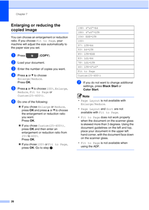 Page 30Chapter 7
26
Enlarging or reducing the 
copied image7
You can choose an enlargement or reduction 
ratio. If you choose  Fit to Page, your 
machine will adjust the size automatically to 
the paper size you set.
aPress ( COPY).
bLoad your document.
cEnter the number of copies you want.
dPress aor b to choose 
Enlarge/Reduce .
Press  OK.
ePress  aor b to choose 100%,  Enlarge, 
Reduce,  Fit to Page  or 
Custom(25-400%) .
fDo one of the following:
 If you chose  Enlarge or Reduce, 
press  OK and press  aor...