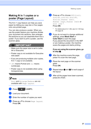 Page 31Making copies27
7
Making N in 1 copies or a 
poster (Page Layout)7
The N in 1 copy feature can help you save 
paper by letting you copy two or four pages 
onto one printed page.
You can also produce a poster. When you 
use the poster feature your machine divides 
your document into sections, then enlarges 
the sections so you can assemble them into a 
poster. If you want to print a poster, use the 
scanner glass.
IMPORTANT
• Make sure the paper size is set to Letter, 
A4 or Executive.
• Poster copy is...