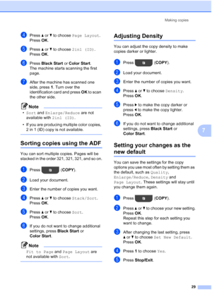 Page 33Making copies29
7
dPress aor b to choose  Page Layout . 
Press  OK.
ePress  aor b to choose  2in1 (ID) .
Press  OK.
fPress  Black Start  or Color Start .
The machine starts scanning the first 
page.
gAfter the machine has scanned one 
side, press 1 . Turn over the 
identification card and press  OK to scan 
the other side.
Note
• Sort and  Enlarge/Reduce  are not 
available with  2in1 (ID).
• If you are producing multiple color copies,  2 in 1 (ID) copy is not available.
 
Sorting copies using the ADF7...