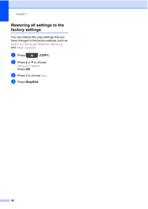 Page 34Chapter 7
30
Restoring all settings to the 
factory settings7
You can restore the copy settings that you 
have changed to the factory settings, such as 
Quality , Enlarge/Reduce , Density, 
and  Page Layout .
aPress ( COPY).
bPress aor b to choose 
Factory Reset .
Press  OK.
cPress  1 to choose  Yes.
dPress Stop/Exit.
 