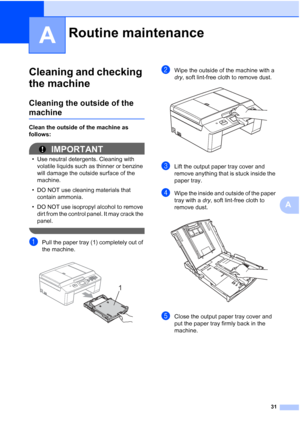 Page 3531
A
A
Cleaning and checking 
the machine
A
Cleaning the outside of the 
machineA
Clean the outside of the machine as 
follows:
IMPORTANT
• Use neutral detergents. Cleaning with volatile liquids such as thinner or benzine 
will damage the outside surface of the 
machine.
• DO NOT use cleaning materials that  contain ammonia.
• DO NOT use isopropyl alcohol to remove  dirt from the control panel. It may crack the 
panel.
 
aPull the paper tray (1) completely out of 
the machine.
 
bWipe the outside of the...