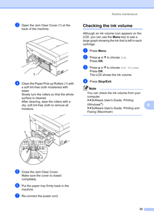 Page 37Routine maintenance33
A
cOpen the Jam Clear Cover (1) at the 
back of the machine.
 
dClean the Paper Pick-up Rollers (1) with 
a soft lint-free cloth moistened with 
water.
Slowly turn the rollers so that the whole 
surface is cleaned.
After cleaning, wipe the rollers with a 
dry, soft lint-free cloth to remove all 
moisture.
 
eClose the Jam Clear Cover.
Make sure the cover is closed 
completely.
fPut the paper tray firmly back in the 
machine.
gRe-connect the power cord.
Checking the ink volumeA...