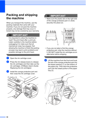 Page 3834
Packing and shipping 
the machine
A
When you transport the machine, use the 
packing materials that came with your 
machine. If you do not pack the machine 
properly, any damage that may occur in 
transit may not be covered by your warranty.
IMPORTANT
It is important to allow the machine to 
“park” the print head after a print job. 
Listen carefully to the machine before 
unplugging it to make sure that all 
mechanical noise has stopped. Not 
allowing the machine to finish this parking 
process may...