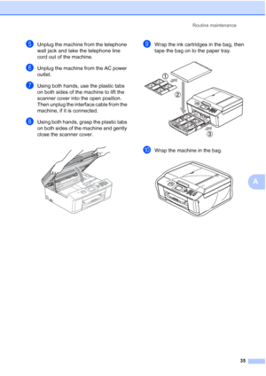 Page 39Routine maintenance35
A
eUnplug the machine from the telephone 
wall jack and take the telephone line 
cord out of the machine.
fUnplug the machine from the AC power 
outlet.
gUsing both hands, use the plastic tabs 
on both sides of the machine to lift the 
scanner cover into the open position. 
Then unplug the interface cable from the 
machine, if it is connected.
hUsing both hands, grasp the plastic tabs 
on both sides of the machine and gently 
close the scanner cover.
 
iWrap the ink cartridges in...