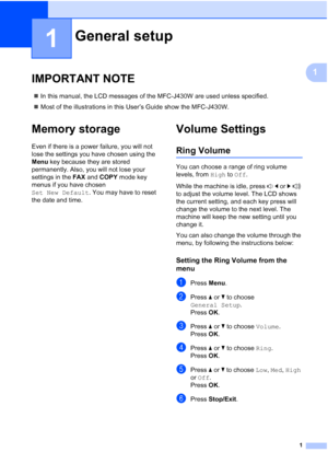 Page 51
1
1
IMPORTANT NOTE1
In this manual, the LCD messages of the MFC-J430W are used unless specified.
 Most of the illustrations in this User’s Guide show the MFC-J430W.
Memory storage1
Even if there is a power failure, you will not 
lose the settings you have chosen using the 
Menu  key because they are stored 
permanently. Also, you will not lose your 
settings in the  FAX and COPY  mode key 
menus if you have chosen 
Set New Default . You may have to reset 
the date and time.
Volume Settings1
Ring...