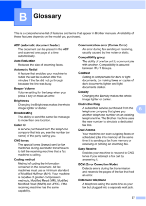 Page 4137
B
This is a comprehensive list of features and terms that appear in Brother manuals. Availability of 
these features depends on the model you purchased.
B
GlossaryB
ADF (automatic document feeder)The document can be placed in the ADF 
and scanned one page at a time 
automatically.
Auto Reduction Reduces the size of incoming faxes.
Automatic Redial A feature that enables your machine to 
redial the last fax number after five 
minutes if the fax did not go through 
because the line was busy.
Beeper...
