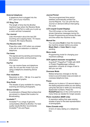 Page 4238
External telephoneA telephone that is plugged into the 
EXT. jack of your machine.
F/T Ring Time The length of time that the Brother 
machine rings (when the Receive Mode 
setting is Fax/Tel) to notify you to pick up 
a voice call that it answered.
Fax Journal Lists information about the last 200 
incoming and outgoing faxes. TX means 
Transmit. RX means Receive.
Fax Receive Code Press this code ( l 5  1 ) when you answer 
a fax call on an extension or external 
telephone.
Fax tones The signals sent...