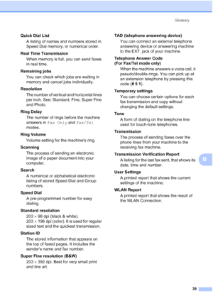 Page 43Glossary39
B
Quick Dial List A listing of names and numbers stored in 
Speed Dial memory, in numerical order.
Real Time Transmission When memory is full, you can send faxes 
in real time.
Remaining jobs You can check which jobs are waiting in 
memory and cancel jobs individually.
Resolution The number of vertical and horizontal lines 
per inch. See: Standard, Fine, Super Fine 
and Photo.
Ring Delay The number of rings before the machine 
answers in  Fax Only and Fax/Tel  
modes.
Ring Volume Volume...