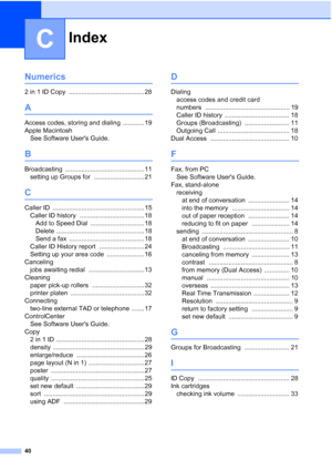 Page 44Index
40
C
Numerics
2 in 1 ID Copy .......................................... 28
A
Access codes, storing and dialing ............ 19
Apple Macintosh See Software Users Guide.
B
Broadcasting ............................................ 11
setting up Groups for
 ............................ 21
C
Caller ID ................................................... 15
Caller ID history
 .................................... 18
Add to Speed Dial
 .............................. 18
Delete...