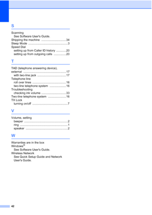 Page 4642
S
ScanningSee Software Users Guide.
Shipping the machine
 .............................. 34
Sleep Mode
 ................................................ 3
Speed Dial setting up from Caller ID history
 ............ 20
setting up from outgoing calls
 ............... 20
T
TAD (telephone answering device), 
external
 .................................................... 17
with two-line jack
 ................................... 17
Telephone line roll over lines
 ............................................