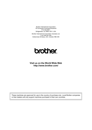 Page 47Brother International Corporation
100 Somerset Corporate Boulevard P.O. Box 6911
Bridgewater, NJ 08807-0911 USA
Brother International Corporation (Canada) Ltd. 1 rue Hôtel de Ville,
Dollard-des-Ormeaux, QC, Canada H9B 3H6
Visit us on the World Wide Web
http://www.brother.com/
These machines are approved for use in the country of purchase only. Local Brother companies
or their dealers will only support machines purchased in their own countries.
 